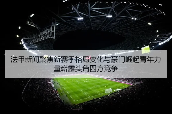 法甲新闻聚焦新赛季格局变化与豪门崛起青年力量崭露头角四方竞争