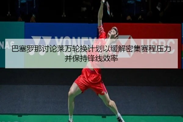 巴塞罗那讨论莱万轮换计划以缓解密集赛程压力并保持锋线效率